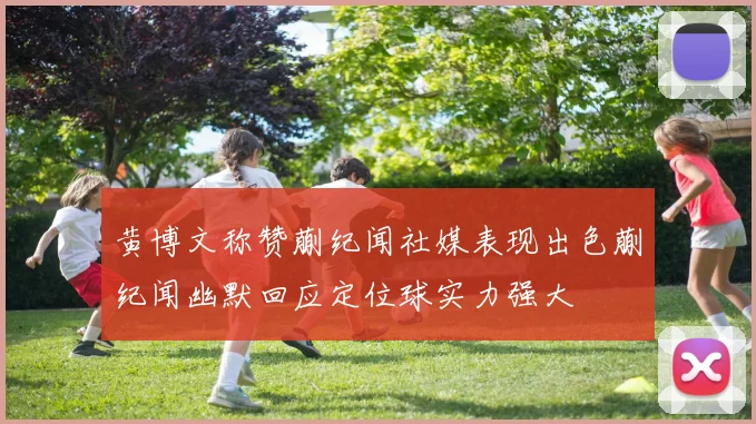 黄博文称赞蒯纪闻社媒表现出色蒯纪闻幽默回应定位球实力强大