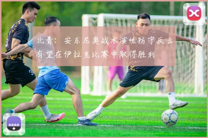 北青：安东尼奥战术演练防守反击有望在伊拉克比赛中取得胜利