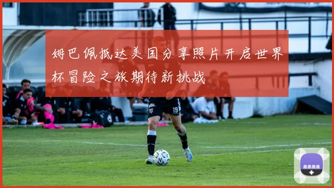 姆巴佩抵达美国分享照片开启世界杯冒险之旅期待新挑战