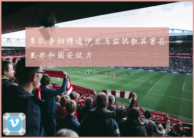 多队争相聘请伊尔马兹执教其曾在里尔和国安效力