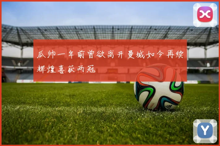 瓜帅一年前曾欲离开曼城如今再续辉煌喜获两冠