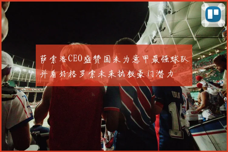 萨索洛CEO盛赞国米为意甲最强球队并看好格罗索未来执教豪门潜力