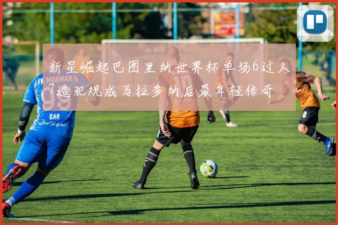 新星崛起巴图里纳世界杯单场6过人7造犯规成马拉多纳后最年轻传奇