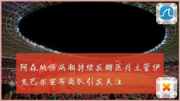 阿森纳伤病潮持续发酵医疗主管伊克巴尔宣布离队引发关注