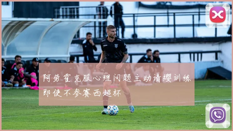 阿劳霍克服心理问题主动请缨训练即使不参赛西超杯