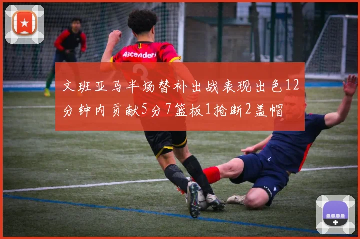 文班亚马半场替补出战表现出色12分钟内贡献5分7篮板1抢断2盖帽