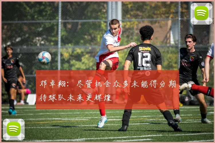 邓卓翔：尽管机会众多未能得分期待球队未来更辉煌