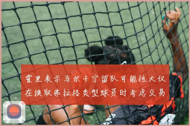 霍里表示马尔卡宁留队可能性大仅在换取弗拉格类型球员时考虑交易