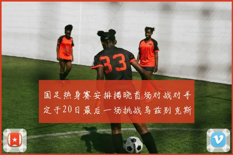 国足热身赛安排揭晓首场对战对手定于20日最后一场挑战乌兹别克斯坦