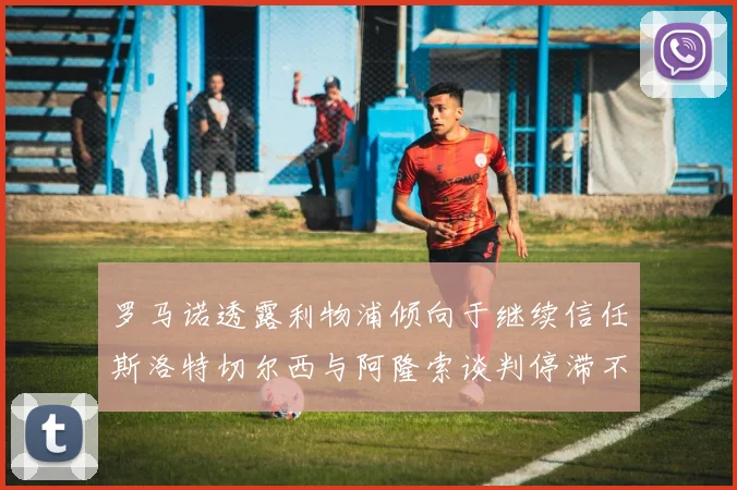 罗马诺透露利物浦倾向于继续信任斯洛特切尔西与阿隆索谈判停滞不前