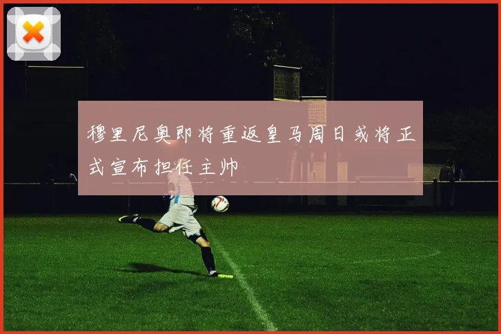 穆里尼奥即将重返皇马周日或将正式宣布担任主帅