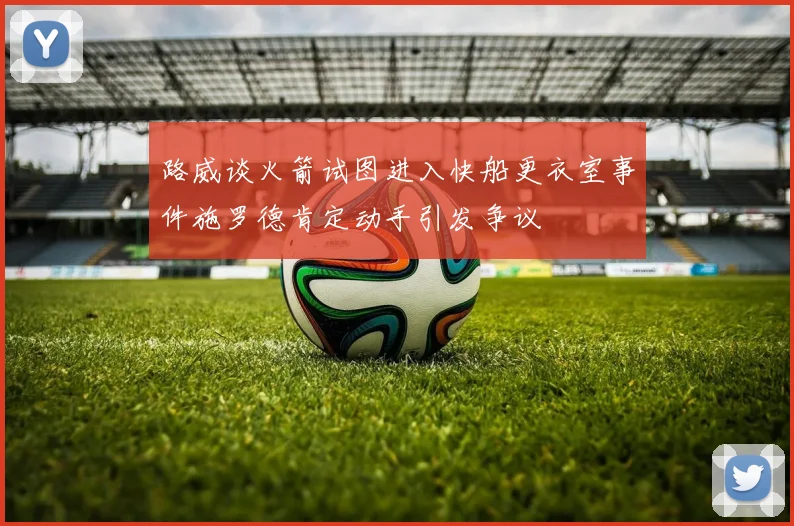 路威谈火箭试图进入快船更衣室事件施罗德肯定动手引发争议