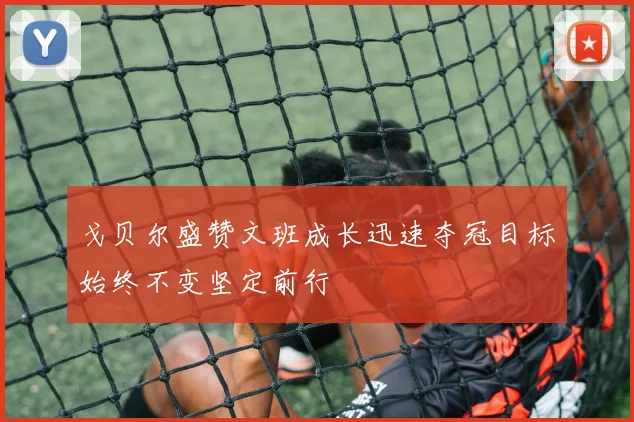 戈贝尔盛赞文班成长迅速夺冠目标始终不变坚定前行
