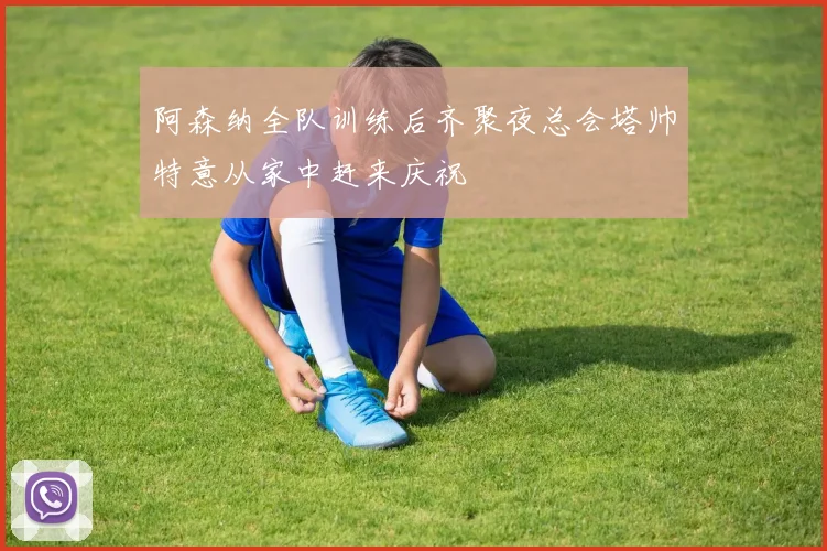阿森纳全队训练后齐聚夜总会塔帅特意从家中赶来庆祝
