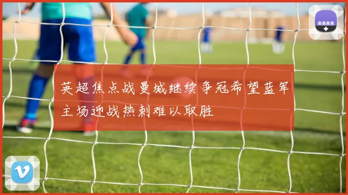 英超焦点战曼城继续争冠希望蓝军主场迎战热刺难以取胜
