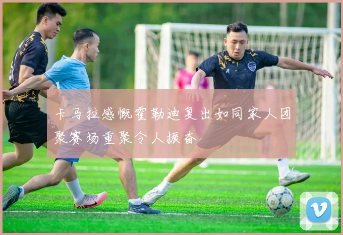 卡马拉感慨霍勒迪复出如同家人团聚赛场重聚令人振奋