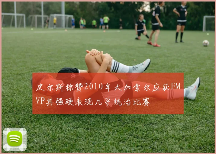 皮尔斯称赞2010年大加索尔应获FMVP其强硬表现几乎统治比赛