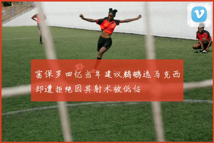 富保罗回忆当年建议鹈鹕选马克西却遭拒绝因其射术被低估