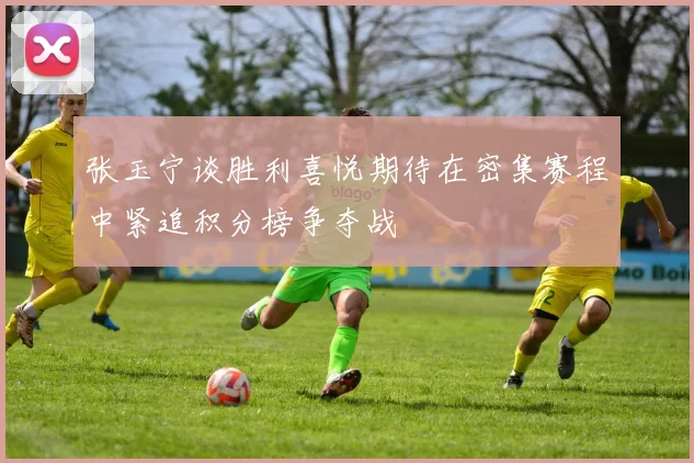 张玉宁谈胜利喜悦期待在密集赛程中紧追积分榜争夺战