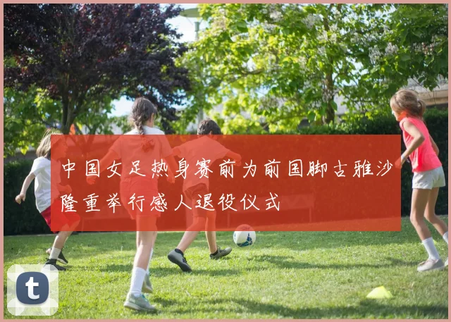 中国女足热身赛前为前国脚古雅沙隆重举行感人退役仪式