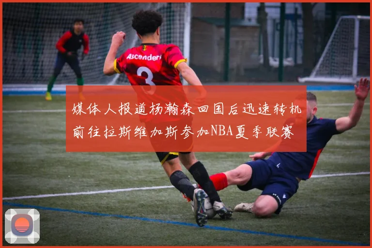 媒体人报道杨瀚森回国后迅速转机前往拉斯维加斯参加NBA夏季联赛