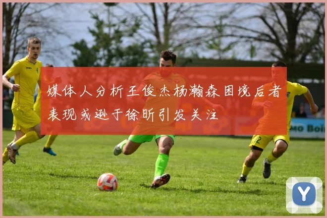 媒体人分析王俊杰杨瀚森困境后者表现或逊于徐昕引发关注