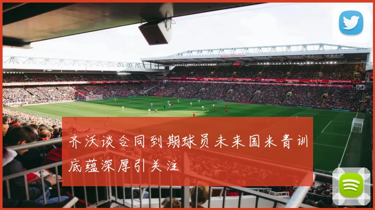 齐沃谈合同到期球员未来国米青训底蕴深厚引关注