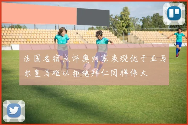 法国名宿点评奥利塞表现优于亚马尔皇马难以拒绝拜仁同样伟大