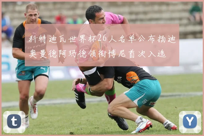 科特迪瓦世界杯26人名单公布扬迪奥曼德阿玛德领衔博尼首次入选